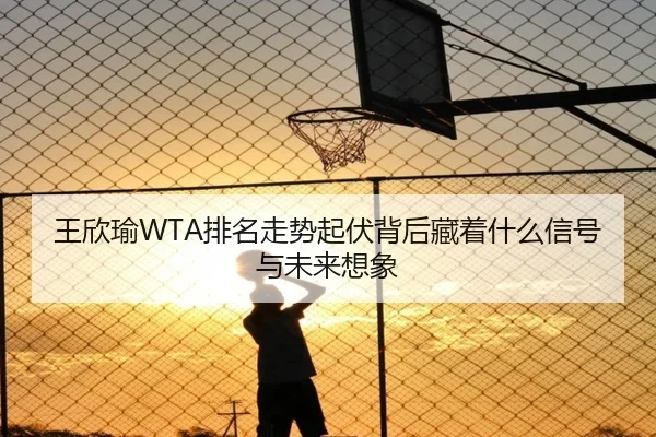 王欣瑜WTA排名走势起伏背后藏着什么信号与未来想象